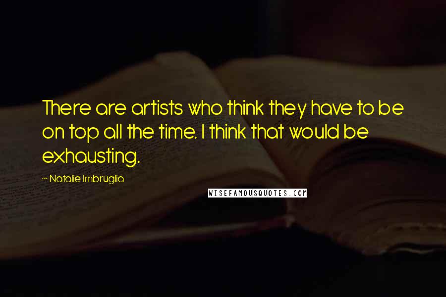 Natalie Imbruglia Quotes: There are artists who think they have to be on top all the time. I think that would be exhausting.