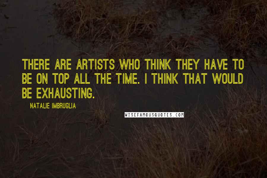 Natalie Imbruglia Quotes: There are artists who think they have to be on top all the time. I think that would be exhausting.