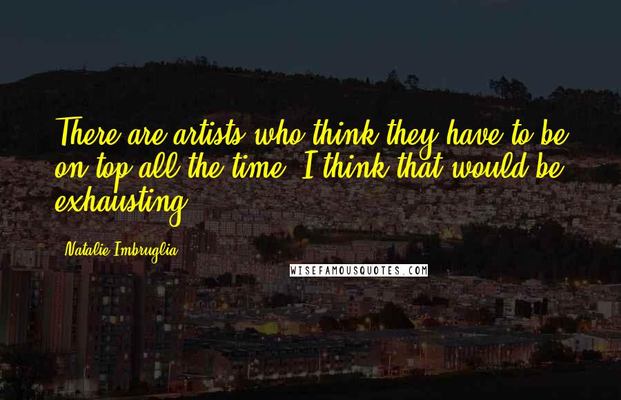 Natalie Imbruglia Quotes: There are artists who think they have to be on top all the time. I think that would be exhausting.