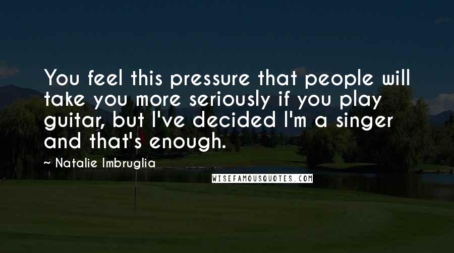 Natalie Imbruglia Quotes: You feel this pressure that people will take you more seriously if you play guitar, but I've decided I'm a singer and that's enough.