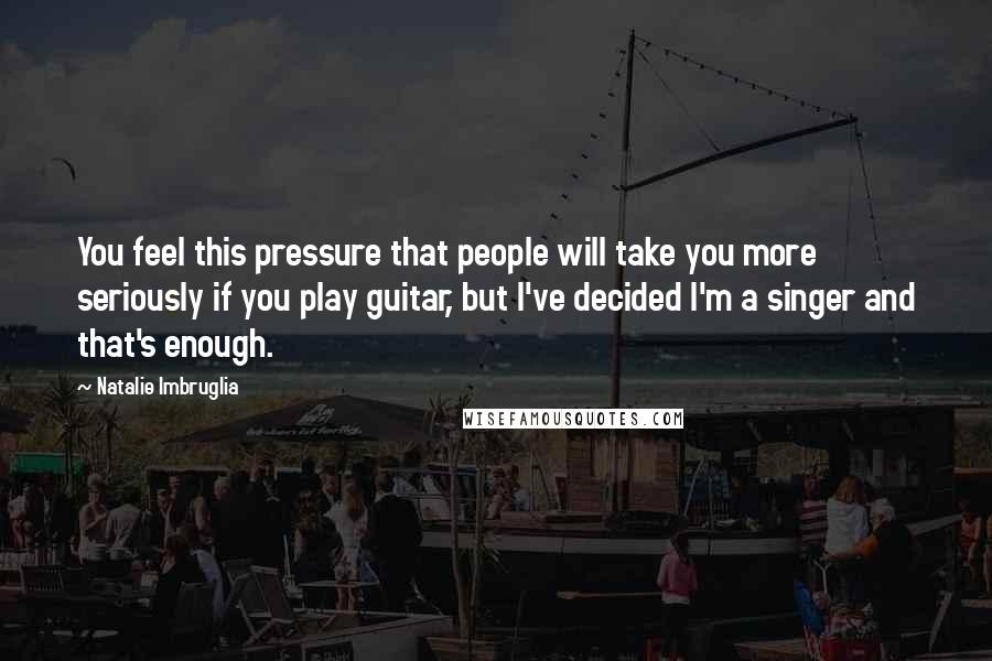 Natalie Imbruglia Quotes: You feel this pressure that people will take you more seriously if you play guitar, but I've decided I'm a singer and that's enough.