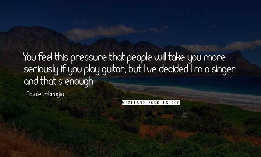 Natalie Imbruglia Quotes: You feel this pressure that people will take you more seriously if you play guitar, but I've decided I'm a singer and that's enough.