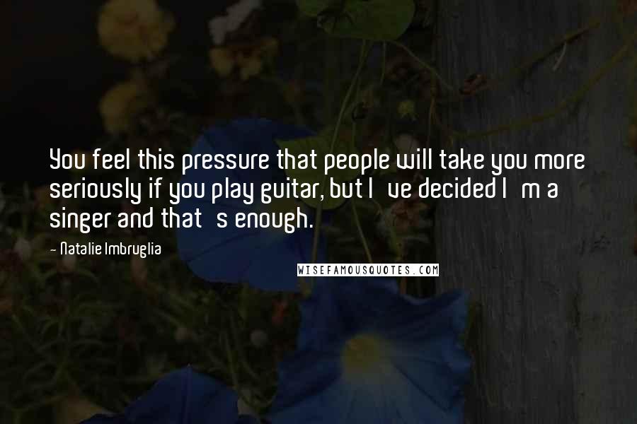 Natalie Imbruglia Quotes: You feel this pressure that people will take you more seriously if you play guitar, but I've decided I'm a singer and that's enough.