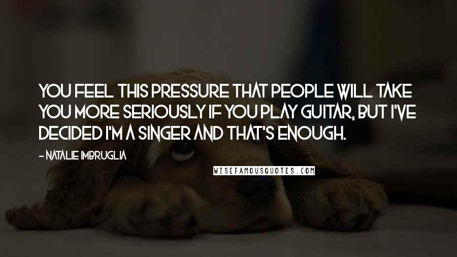 Natalie Imbruglia Quotes: You feel this pressure that people will take you more seriously if you play guitar, but I've decided I'm a singer and that's enough.