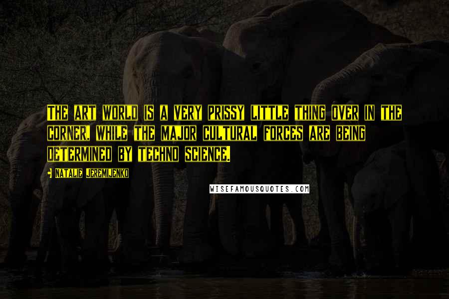 Natalie Jeremijenko Quotes: The art world is a very prissy little thing over in the corner, while the major cultural forces are being determined by techno science.