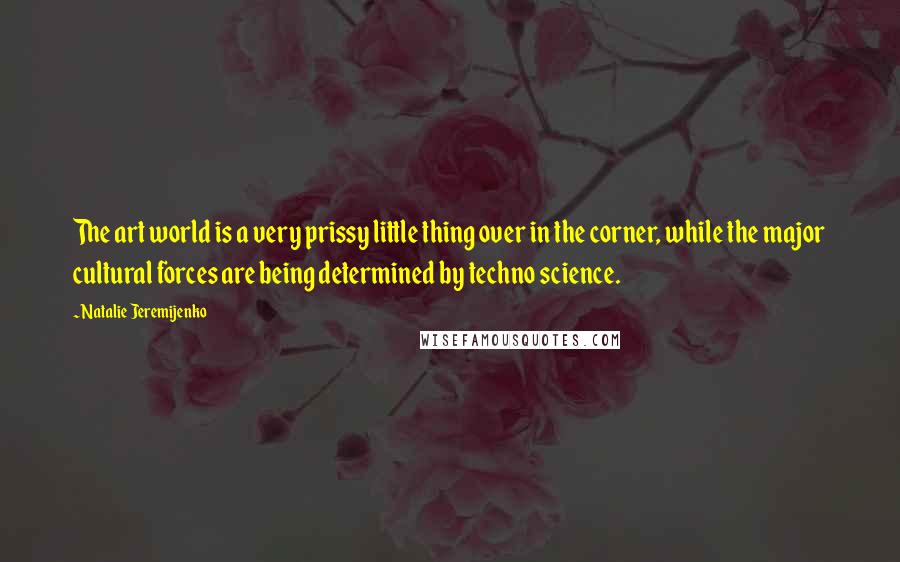 Natalie Jeremijenko Quotes: The art world is a very prissy little thing over in the corner, while the major cultural forces are being determined by techno science.