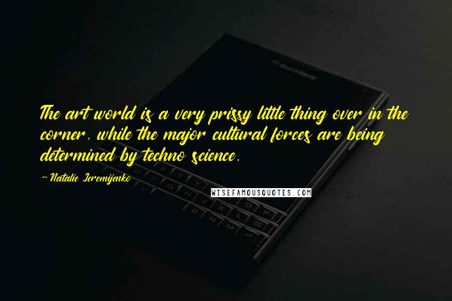Natalie Jeremijenko Quotes: The art world is a very prissy little thing over in the corner, while the major cultural forces are being determined by techno science.
