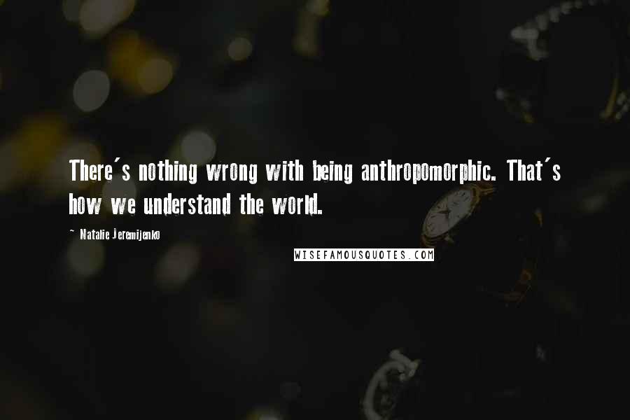 Natalie Jeremijenko Quotes: There's nothing wrong with being anthropomorphic. That's how we understand the world.