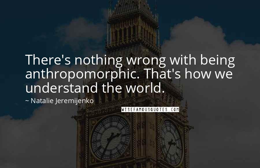 Natalie Jeremijenko Quotes: There's nothing wrong with being anthropomorphic. That's how we understand the world.