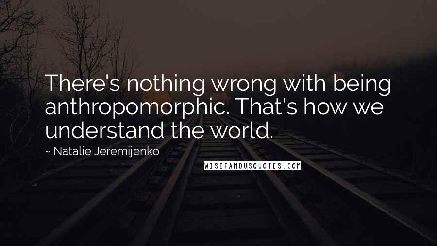 Natalie Jeremijenko Quotes: There's nothing wrong with being anthropomorphic. That's how we understand the world.