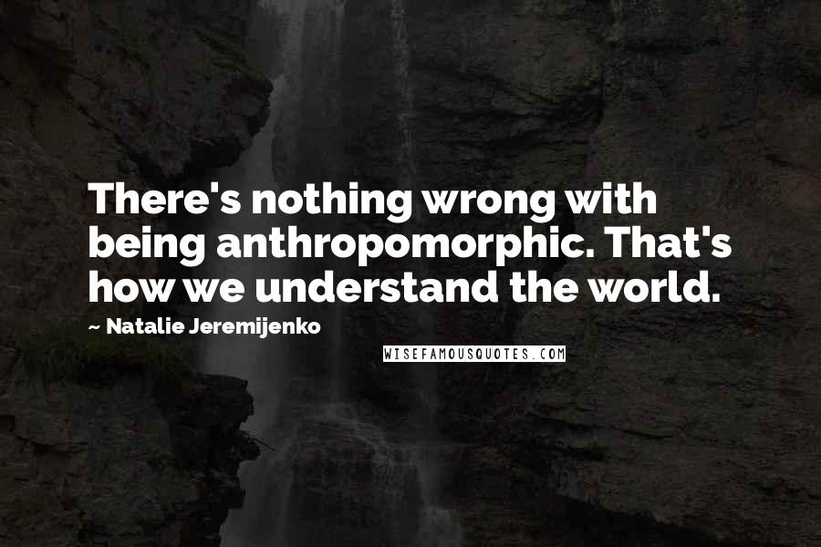 Natalie Jeremijenko Quotes: There's nothing wrong with being anthropomorphic. That's how we understand the world.