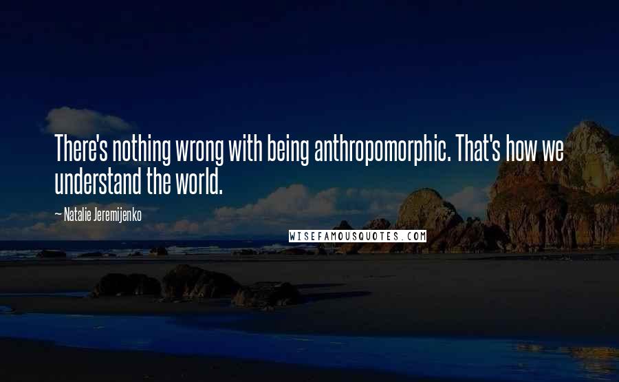 Natalie Jeremijenko Quotes: There's nothing wrong with being anthropomorphic. That's how we understand the world.