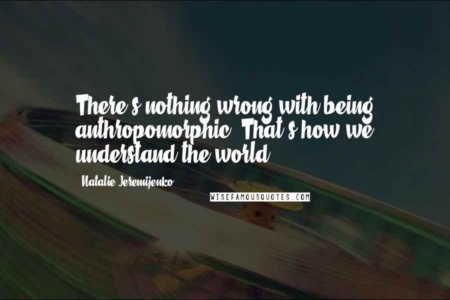 Natalie Jeremijenko Quotes: There's nothing wrong with being anthropomorphic. That's how we understand the world.