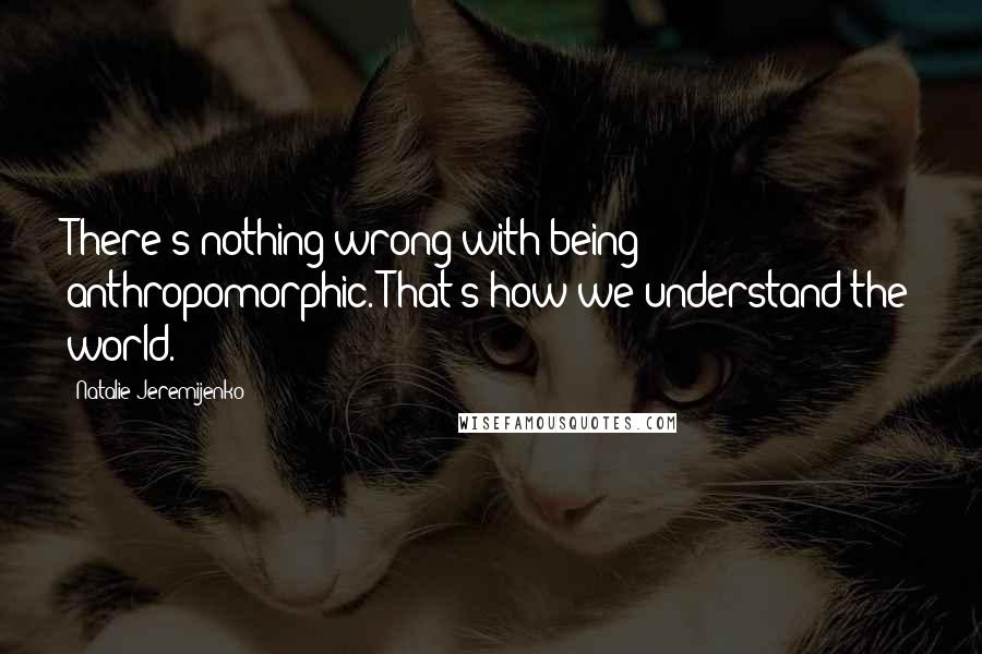 Natalie Jeremijenko Quotes: There's nothing wrong with being anthropomorphic. That's how we understand the world.