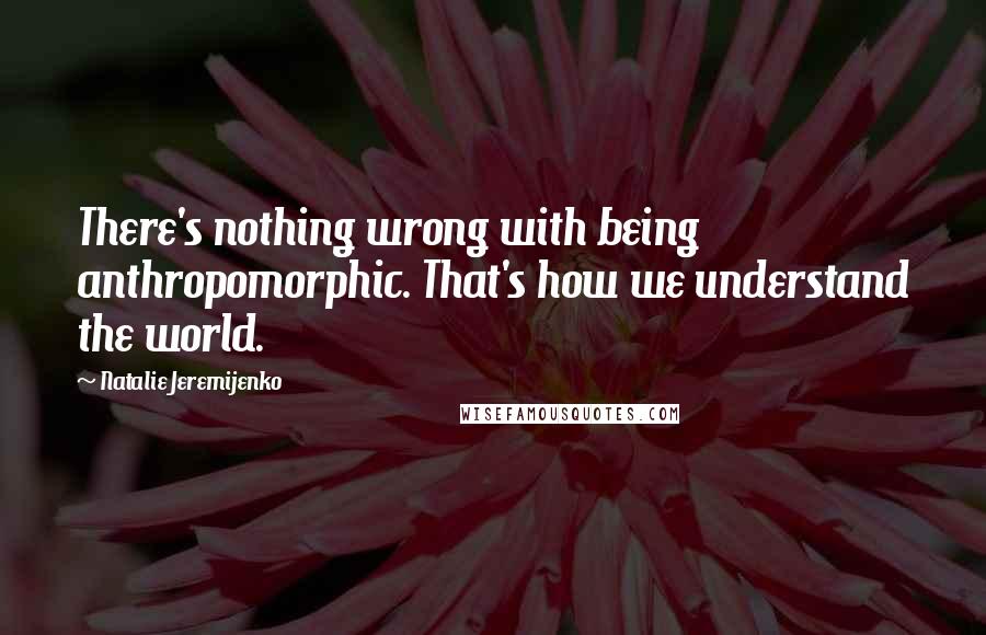 Natalie Jeremijenko Quotes: There's nothing wrong with being anthropomorphic. That's how we understand the world.