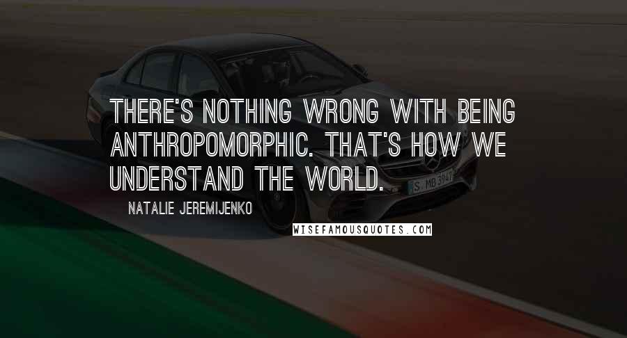 Natalie Jeremijenko Quotes: There's nothing wrong with being anthropomorphic. That's how we understand the world.