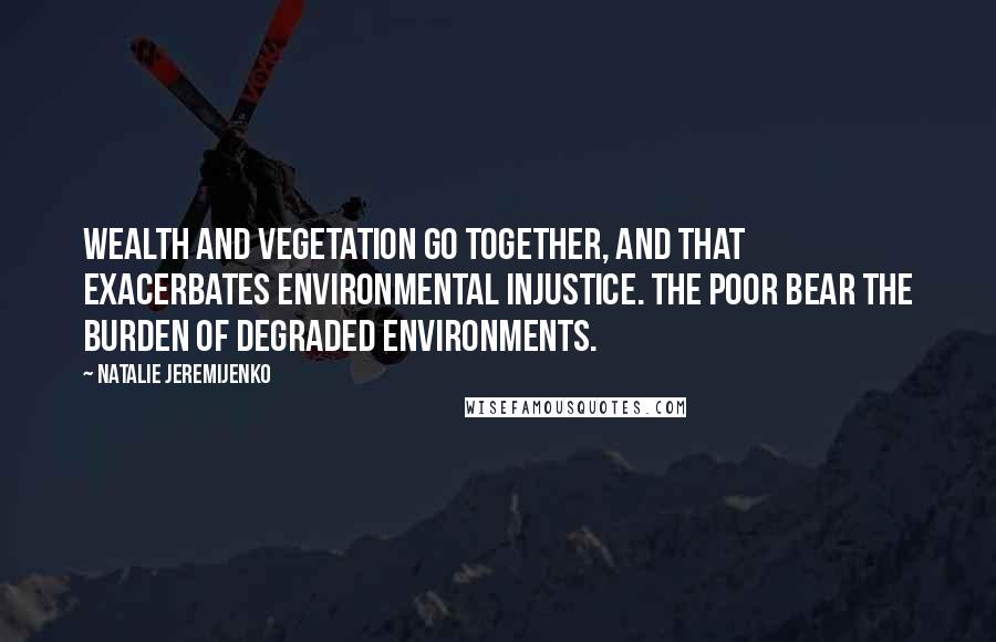 Natalie Jeremijenko Quotes: Wealth and vegetation go together, and that exacerbates environmental injustice. The poor bear the burden of degraded environments.