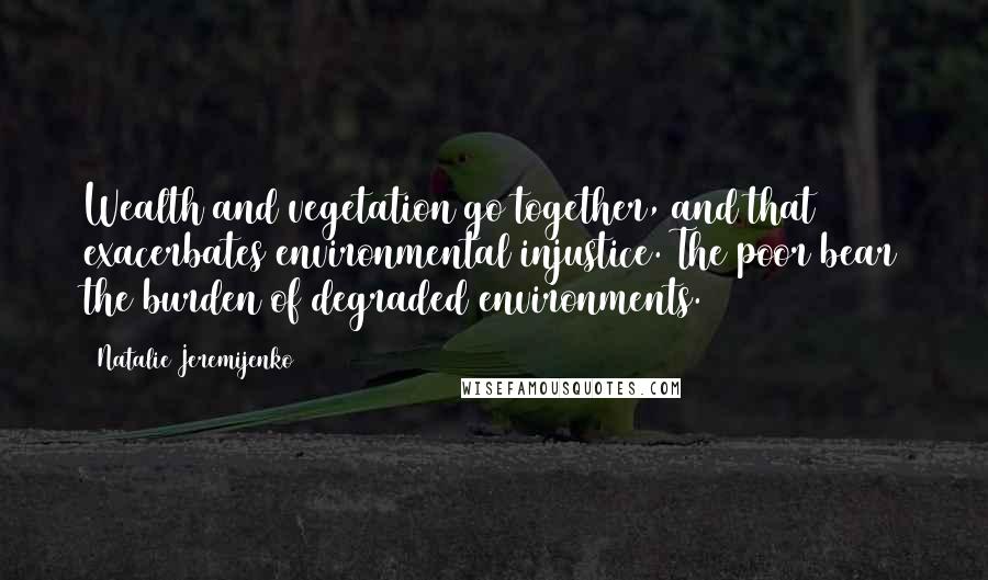 Natalie Jeremijenko Quotes: Wealth and vegetation go together, and that exacerbates environmental injustice. The poor bear the burden of degraded environments.