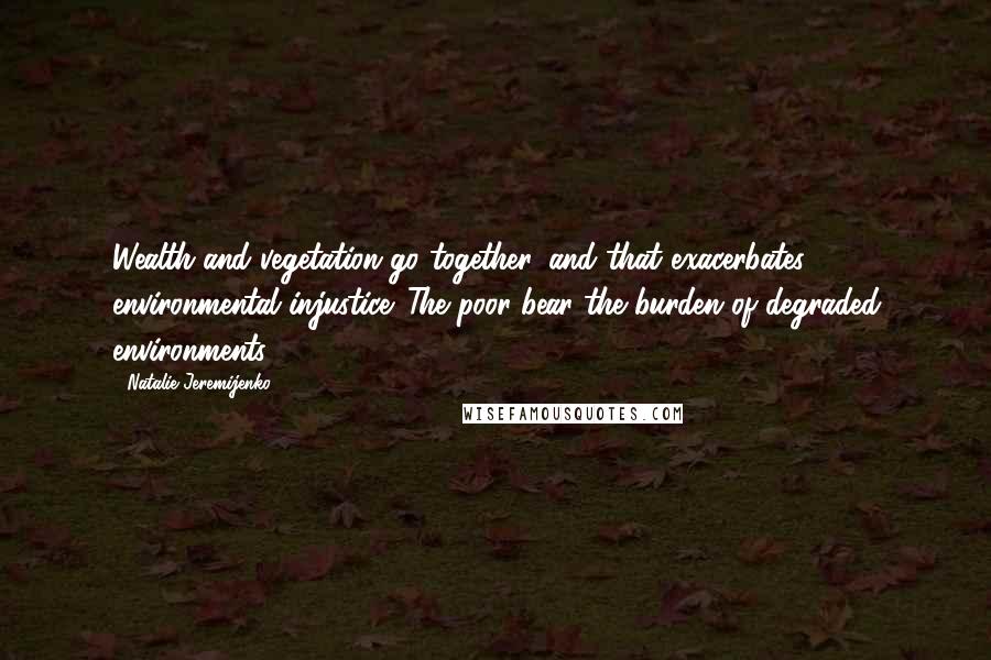 Natalie Jeremijenko Quotes: Wealth and vegetation go together, and that exacerbates environmental injustice. The poor bear the burden of degraded environments.