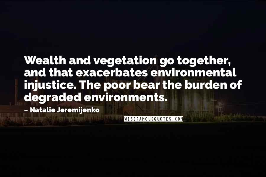 Natalie Jeremijenko Quotes: Wealth and vegetation go together, and that exacerbates environmental injustice. The poor bear the burden of degraded environments.