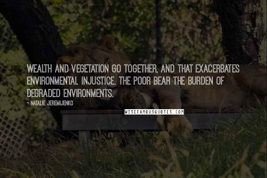 Natalie Jeremijenko Quotes: Wealth and vegetation go together, and that exacerbates environmental injustice. The poor bear the burden of degraded environments.