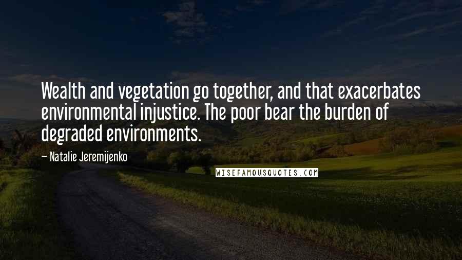 Natalie Jeremijenko Quotes: Wealth and vegetation go together, and that exacerbates environmental injustice. The poor bear the burden of degraded environments.