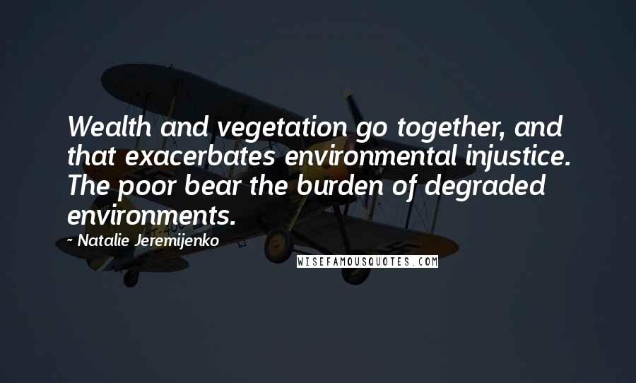 Natalie Jeremijenko Quotes: Wealth and vegetation go together, and that exacerbates environmental injustice. The poor bear the burden of degraded environments.