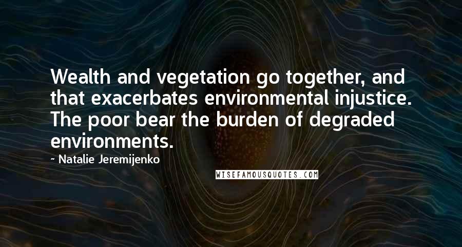 Natalie Jeremijenko Quotes: Wealth and vegetation go together, and that exacerbates environmental injustice. The poor bear the burden of degraded environments.