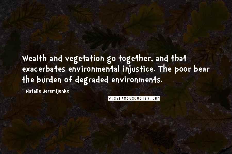 Natalie Jeremijenko Quotes: Wealth and vegetation go together, and that exacerbates environmental injustice. The poor bear the burden of degraded environments.