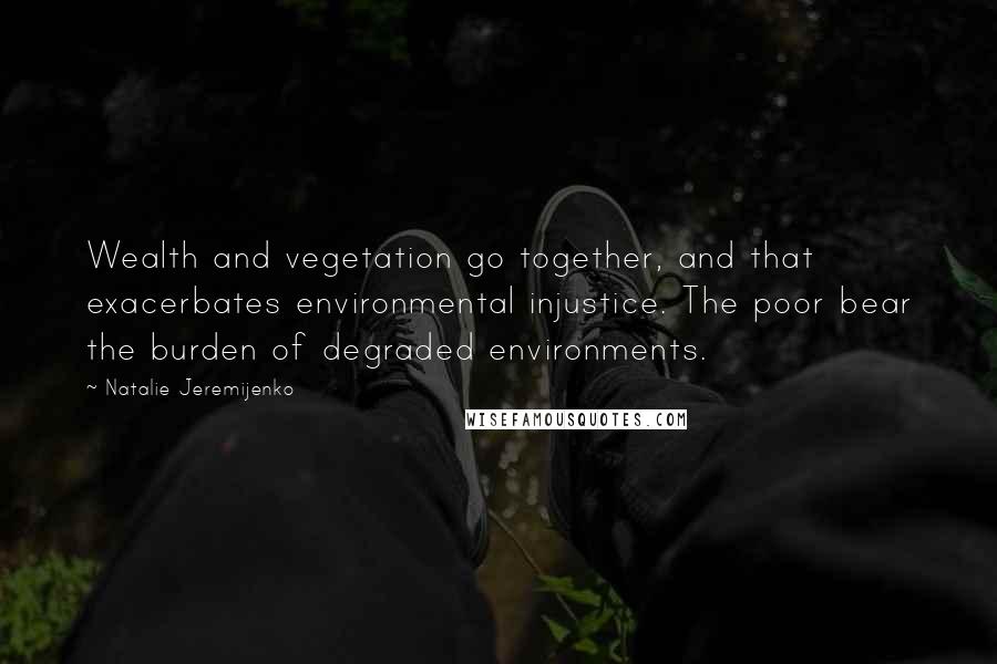 Natalie Jeremijenko Quotes: Wealth and vegetation go together, and that exacerbates environmental injustice. The poor bear the burden of degraded environments.