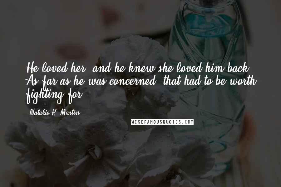 Natalie K. Martin Quotes: He loved her, and he knew she loved him back. As far as he was concerned, that had to be worth fighting for.