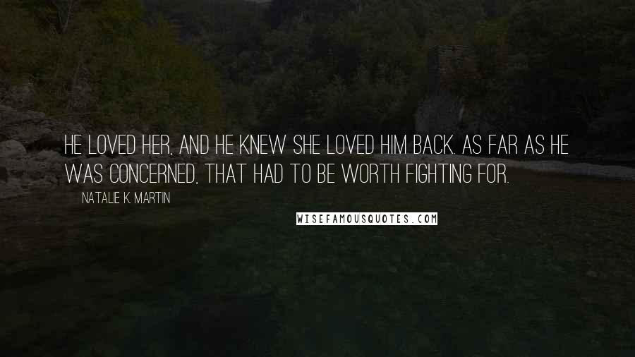 Natalie K. Martin Quotes: He loved her, and he knew she loved him back. As far as he was concerned, that had to be worth fighting for.