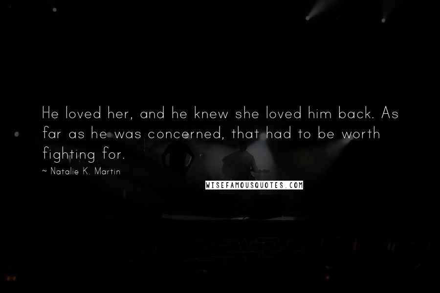 Natalie K. Martin Quotes: He loved her, and he knew she loved him back. As far as he was concerned, that had to be worth fighting for.