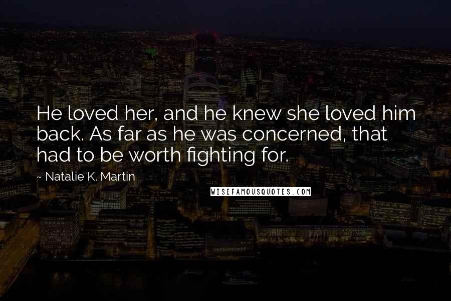 Natalie K. Martin Quotes: He loved her, and he knew she loved him back. As far as he was concerned, that had to be worth fighting for.