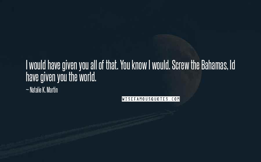 Natalie K. Martin Quotes: I would have given you all of that. You know I would. Screw the Bahamas, Id have given you the world.