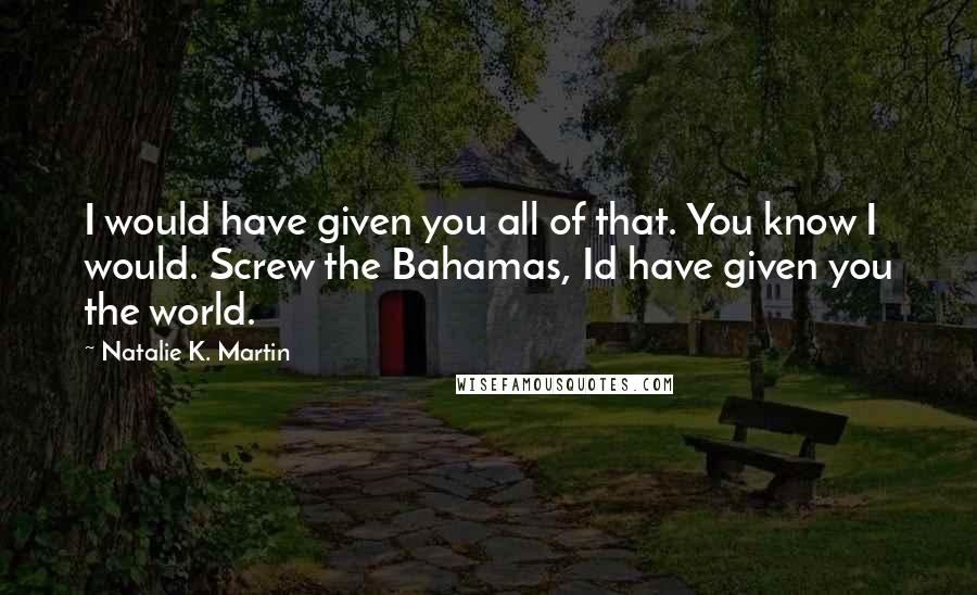 Natalie K. Martin Quotes: I would have given you all of that. You know I would. Screw the Bahamas, Id have given you the world.