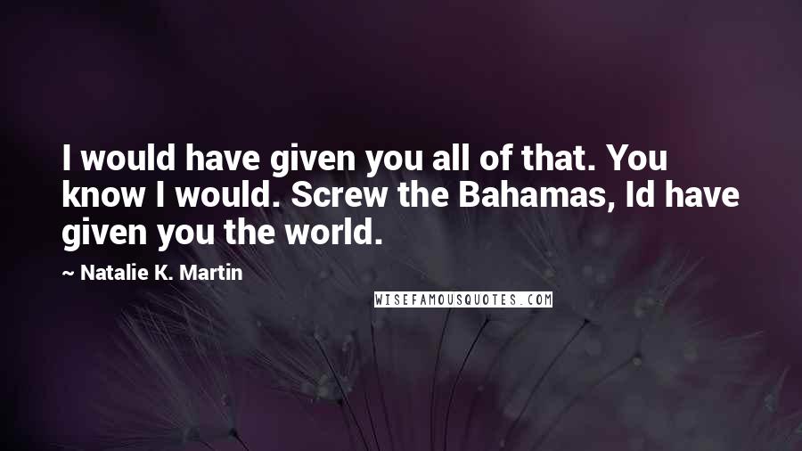 Natalie K. Martin Quotes: I would have given you all of that. You know I would. Screw the Bahamas, Id have given you the world.