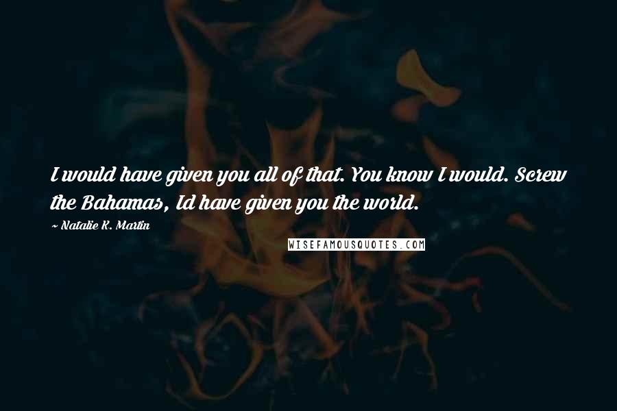 Natalie K. Martin Quotes: I would have given you all of that. You know I would. Screw the Bahamas, Id have given you the world.