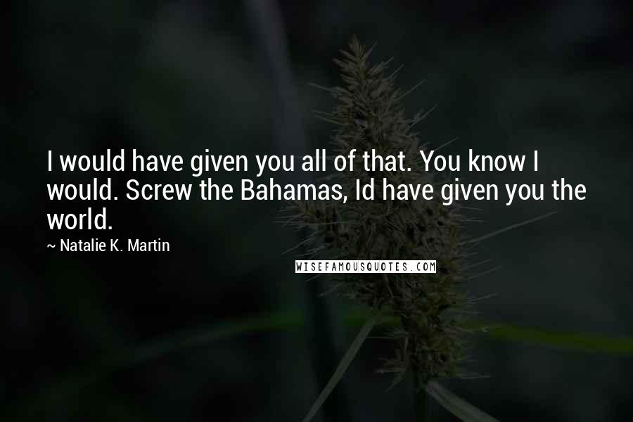 Natalie K. Martin Quotes: I would have given you all of that. You know I would. Screw the Bahamas, Id have given you the world.