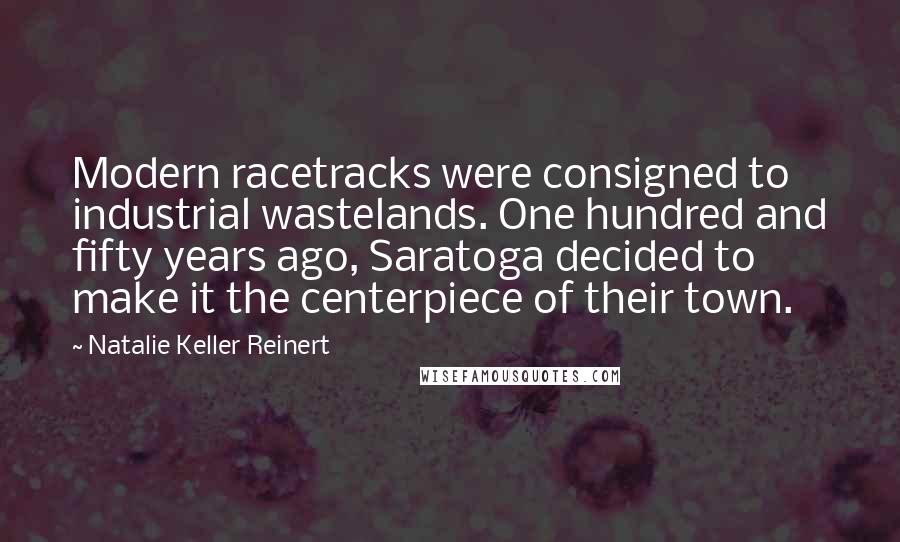 Natalie Keller Reinert Quotes: Modern racetracks were consigned to industrial wastelands. One hundred and fifty years ago, Saratoga decided to make it the centerpiece of their town.