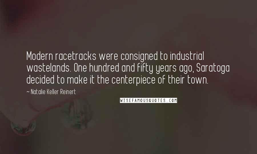 Natalie Keller Reinert Quotes: Modern racetracks were consigned to industrial wastelands. One hundred and fifty years ago, Saratoga decided to make it the centerpiece of their town.