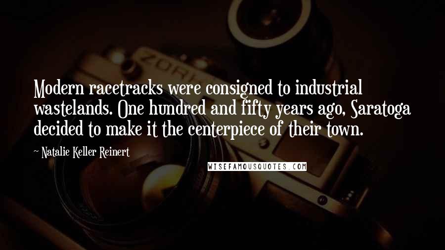 Natalie Keller Reinert Quotes: Modern racetracks were consigned to industrial wastelands. One hundred and fifty years ago, Saratoga decided to make it the centerpiece of their town.