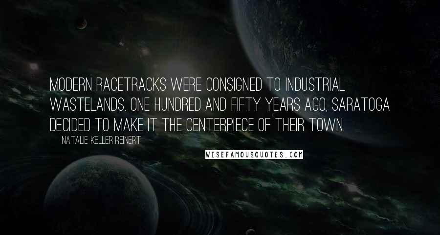 Natalie Keller Reinert Quotes: Modern racetracks were consigned to industrial wastelands. One hundred and fifty years ago, Saratoga decided to make it the centerpiece of their town.