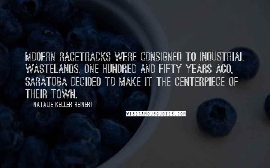 Natalie Keller Reinert Quotes: Modern racetracks were consigned to industrial wastelands. One hundred and fifty years ago, Saratoga decided to make it the centerpiece of their town.