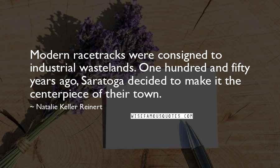 Natalie Keller Reinert Quotes: Modern racetracks were consigned to industrial wastelands. One hundred and fifty years ago, Saratoga decided to make it the centerpiece of their town.