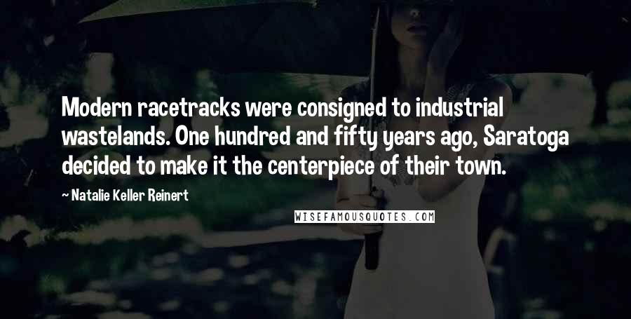 Natalie Keller Reinert Quotes: Modern racetracks were consigned to industrial wastelands. One hundred and fifty years ago, Saratoga decided to make it the centerpiece of their town.