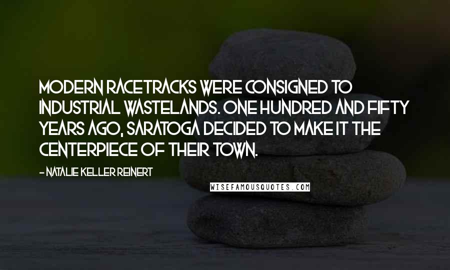 Natalie Keller Reinert Quotes: Modern racetracks were consigned to industrial wastelands. One hundred and fifty years ago, Saratoga decided to make it the centerpiece of their town.