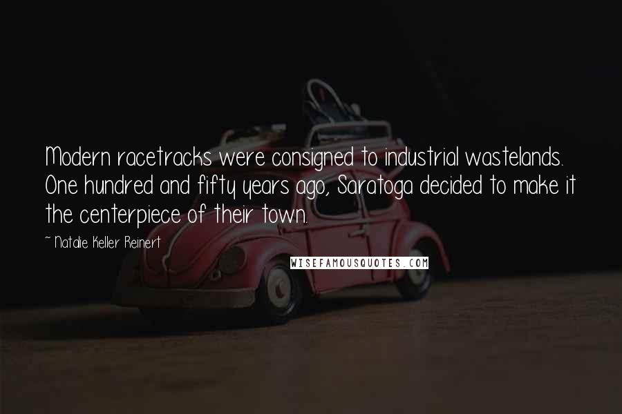 Natalie Keller Reinert Quotes: Modern racetracks were consigned to industrial wastelands. One hundred and fifty years ago, Saratoga decided to make it the centerpiece of their town.