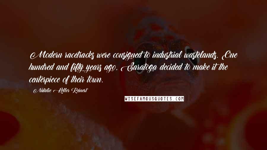 Natalie Keller Reinert Quotes: Modern racetracks were consigned to industrial wastelands. One hundred and fifty years ago, Saratoga decided to make it the centerpiece of their town.