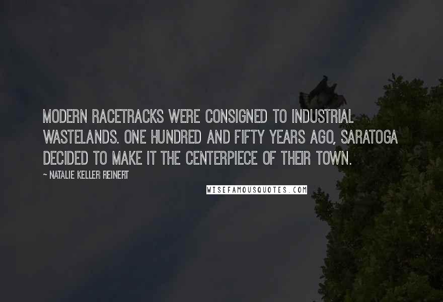 Natalie Keller Reinert Quotes: Modern racetracks were consigned to industrial wastelands. One hundred and fifty years ago, Saratoga decided to make it the centerpiece of their town.